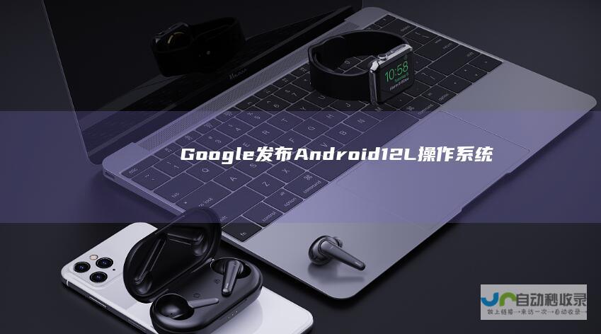 Google发布Android12L操作系统：为更好使用平板、折叠屏手机
